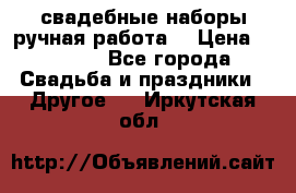 свадебные наборы(ручная работа) › Цена ­ 1 200 - Все города Свадьба и праздники » Другое   . Иркутская обл.